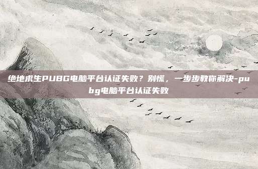 绝地求生PUBG电脑平台认证失败?别慌,一步步教你解决-pubg电脑平台认证失败