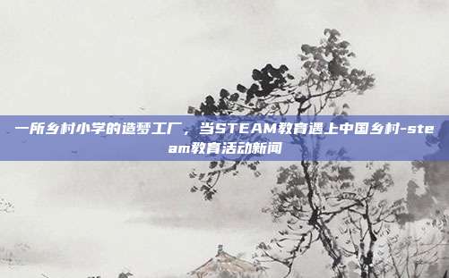 一所乡村小学的造梦工厂,当STEAM教育遇上中国乡村-steam教育活动新闻