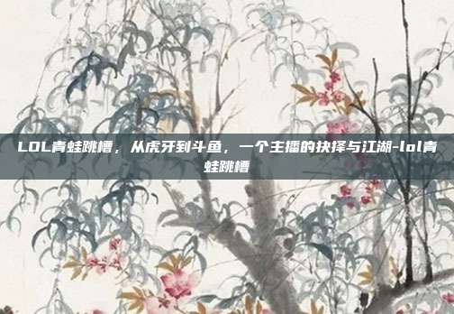 LOL青蛙跳槽,从虎牙到斗鱼,一个主播的抉择与江湖-lol青蛙跳槽
