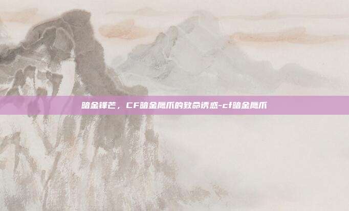 暗金锋芒,CF暗金鹰爪的致命诱惑-cf暗金鹰爪
