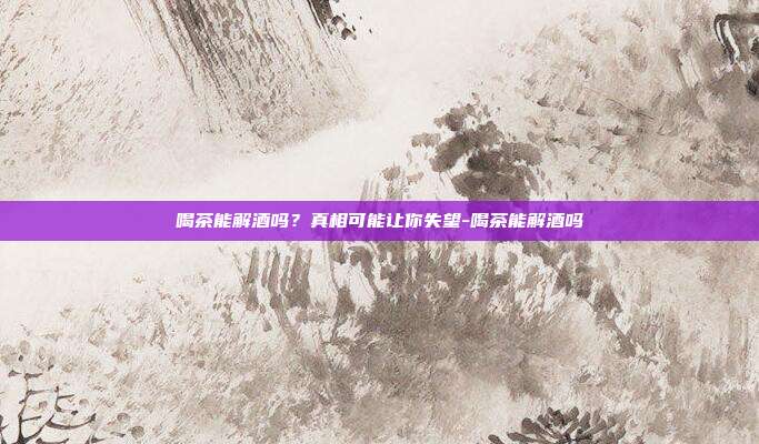 喝茶能解酒吗？真相可能让你失望-喝茶能解酒吗