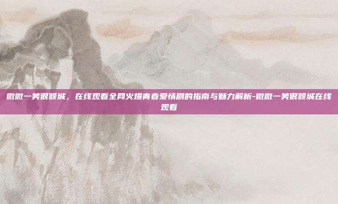 微微一笑很倾城，在线观看全网火爆青春爱情剧的指南与魅力解析-微微一笑很倾城在线观看