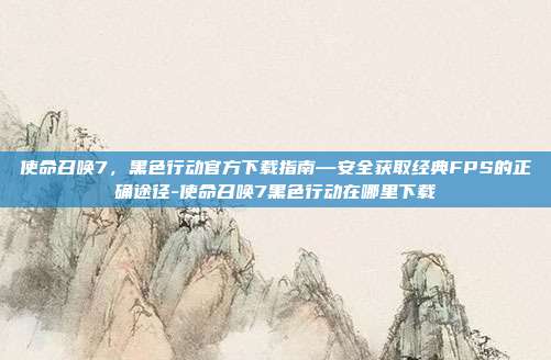 使命召唤7,黑色行动官方下载指南—安全获取经典FPS的正确途径-使命召唤7黑色行动在哪里下载