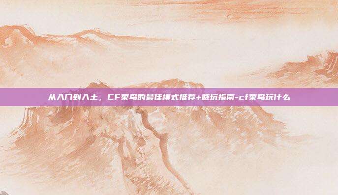 从入门到入土,CF菜鸟的最佳模式推荐+避坑指南-cf菜鸟玩什么