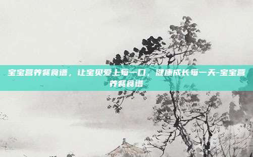 宝宝营养餐食谱,让宝贝爱上每一口,健康成长每一天-宝宝营养餐食谱