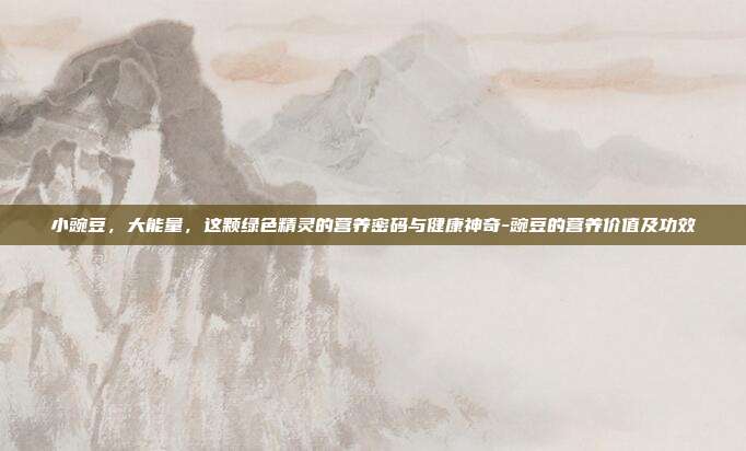 小豌豆,大能量,这颗绿色精灵的营养密码与健康神奇-豌豆的营养价值及功效