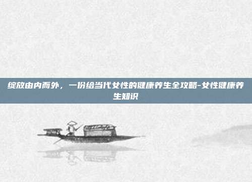 绽放由内而外,一份给当代女性的健康养生全攻略-女性健康养生知识