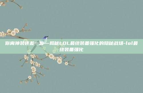你离神装还差一步—揭秘LOL最终装备强化的隐秘战场-lol最终装备强化