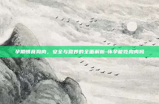 孕期慎食狗肉,安全与营养的全面解析-怀孕能吃狗肉吗