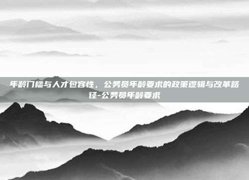 年龄门槛与人才包容性,公务员年龄要求的政策逻辑与改革路径-公务员年龄要求