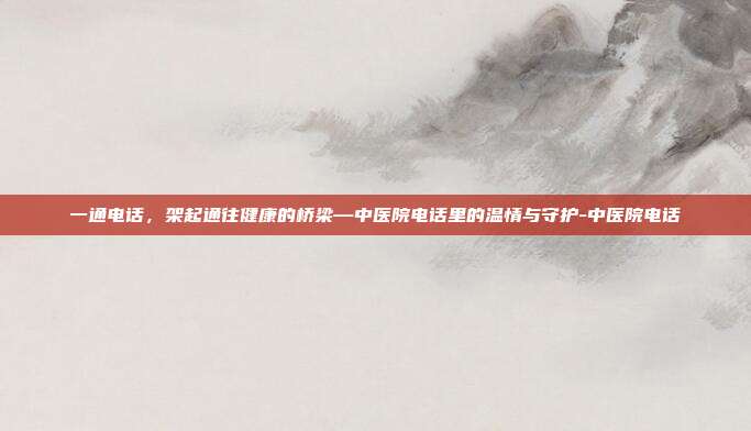 一通电话，架起通往健康的桥梁—中医院电话里的温情与守护-中医院电话