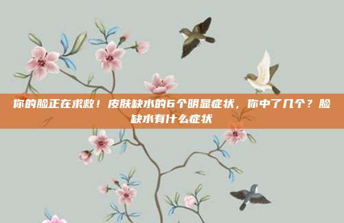 你的脸正在求救!皮肤缺水的6个明显症状,你中了几个?脸缺水有什么症状