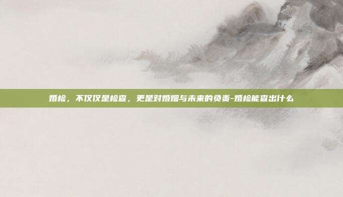 婚检，不仅仅是检查，更是对婚姻与未来的负责-婚检能查出什么