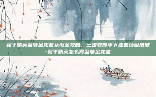 和平精英至尊金龙套获取全攻略，三步教你拿下这套顶级皮肤-和平精英怎么得至尊金龙套