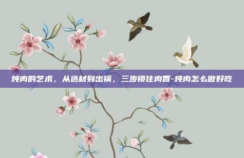 炖肉的艺术,从选材到出锅,三步锁住肉香-炖肉怎么做好吃