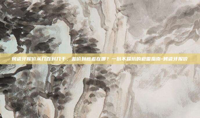 烤瓷牙报价从几百到几千,差价到底差在哪?一份不踩坑的避雷指南-烤瓷牙报价