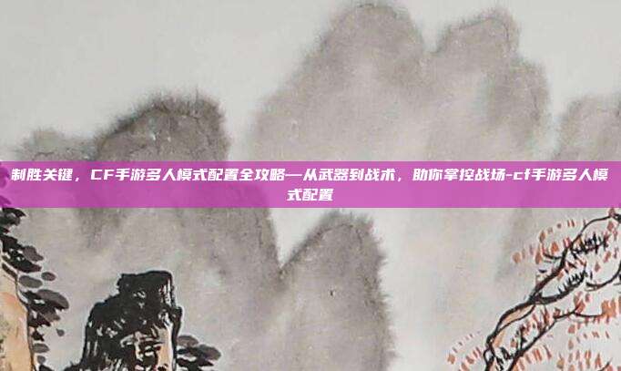制胜关键,CF手游多人模式配置全攻略—从武器到战术,助你掌控战场-cf手游多人模式配置
