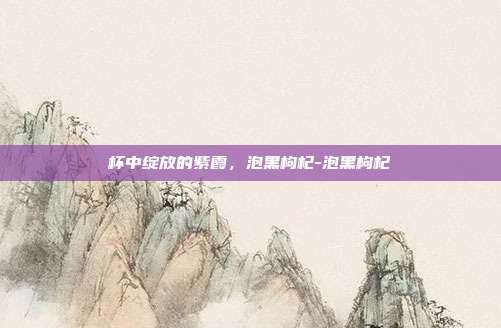 杯中绽放的紫霞,泡黑枸杞-泡黑枸杞