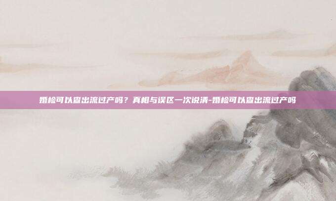 婚检可以查出流过产吗?真相与误区一次说清-婚检可以查出流过产吗