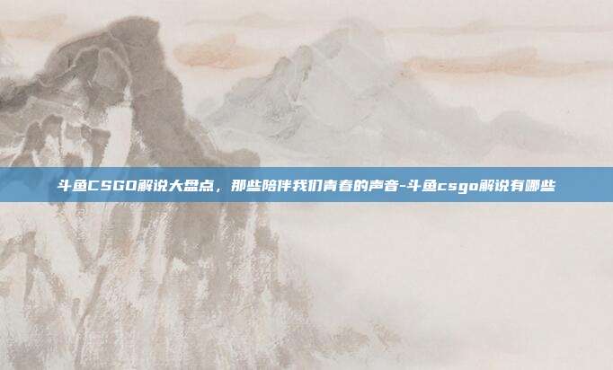 斗鱼CSGO解说大盘点，那些陪伴我们青春的声音-斗鱼csgo解说有哪些