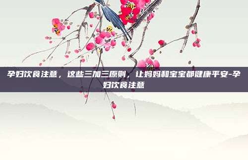 孕妇饮食注意，这些三加三原则，让妈妈和宝宝都健康平安-孕妇饮食注意