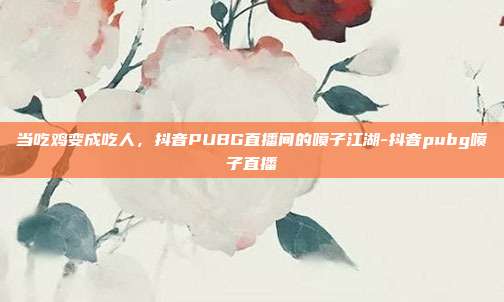 当吃鸡变成吃人，抖音PUBG直播间的喷子江湖-抖音pubg喷子直播