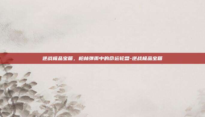 逆战极品宝箱，枪林弹雨中的命运轮盘-逆战极品宝箱