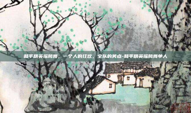 和平精英摇胯舞,一个人的狂欢,全队的笑点-和平精英摇胯舞单人