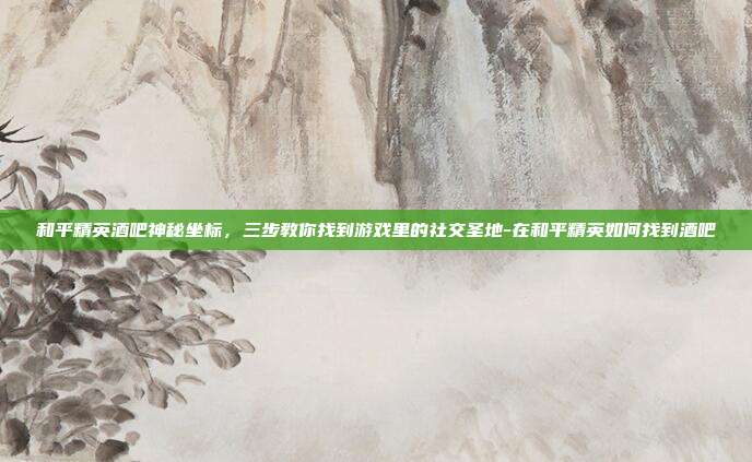 和平精英酒吧神秘坐标,三步教你找到游戏里的社交圣地-在和平精英如何找到酒吧