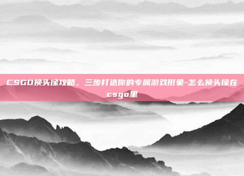 CSGO换头像攻略，三步打造你的专属游戏形象-怎么换头像在csgo里