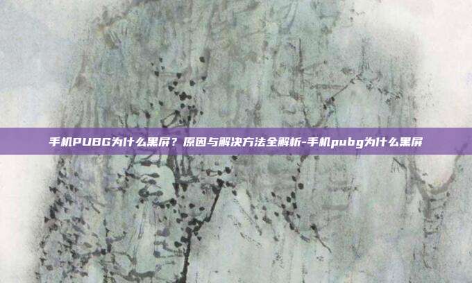 手机PUBG为什么黑屏?原因与解决方法全解析-手机pubg为什么黑屏