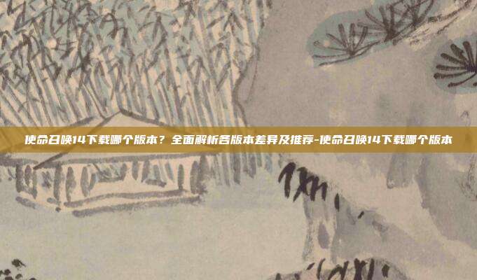使命召唤14下载哪个版本?全面解析各版本差异及推荐-使命召唤14下载哪个版本
