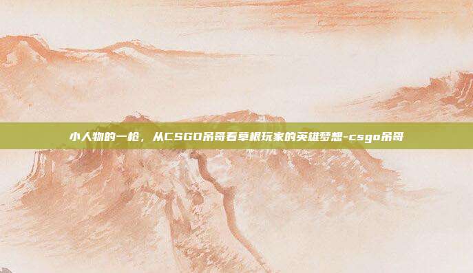 小人物的一枪,从CSGO吊哥看草根玩家的英雄梦想-csgo吊哥