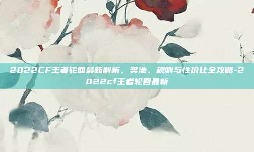 2022CF王者轮回最新解析，奖池、规则与性价比全攻略-2022cf王者轮回最新