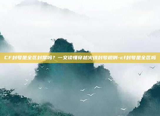 CF封号是全区封禁吗?一文读懂穿越火线封号规则-cf封号是全区吗