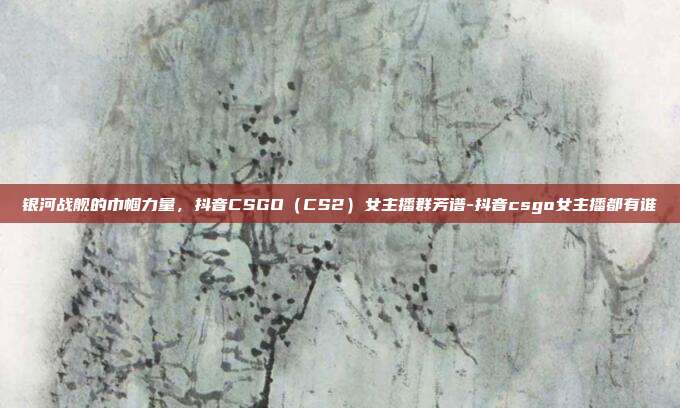 银河战舰的巾帼力量，抖音CSGO（CS2）女主播群芳谱-抖音csgo女主播都有谁