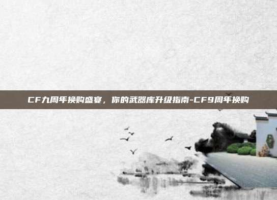 CF九周年换购盛宴,你的武器库升级指南-CF9周年换购