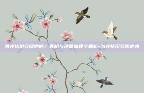 激光祛斑会留疤吗?真相与注意事项全解析-激光祛斑会留疤吗