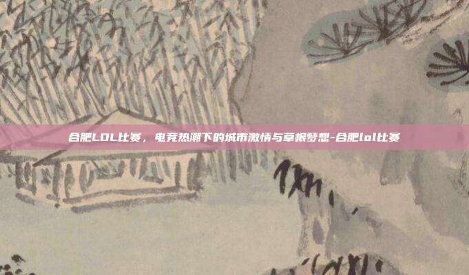 合肥LOL比赛，电竞热潮下的城市激情与草根梦想-合肥lol比赛
