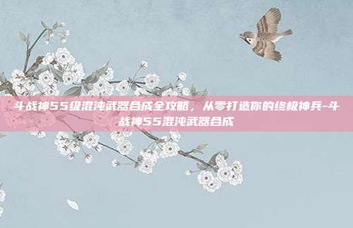 斗战神55级混沌武器合成全攻略,从零打造你的终极神兵-斗战神55混沌武器合成