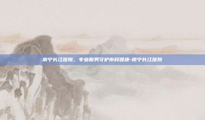 南宁长江医院,专业服务守护市民健康-南宁长江医院