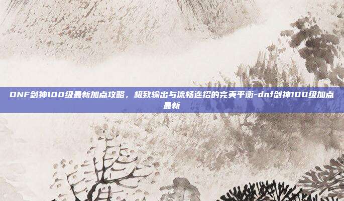 DNF剑神100级最新加点攻略,极致输出与流畅连招的完美平衡-dnf剑神100级加点最新