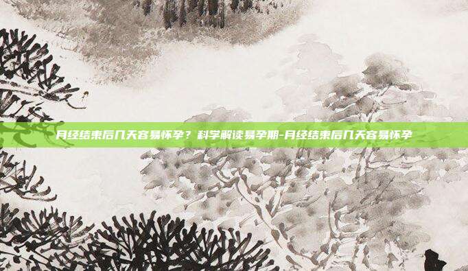 月经结束后几天容易怀孕？科学解读易孕期-月经结束后几天容易怀孕