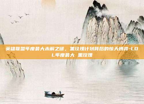 英雄联盟年度最大未解之谜,黑玫瑰计划背后的惊天博弈-LOL年度最大 黑玫瑰