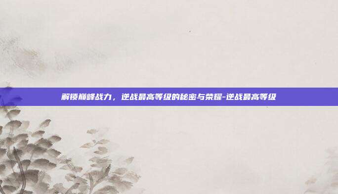 解锁巅峰战力,逆战最高等级的秘密与荣耀-逆战最高等级
