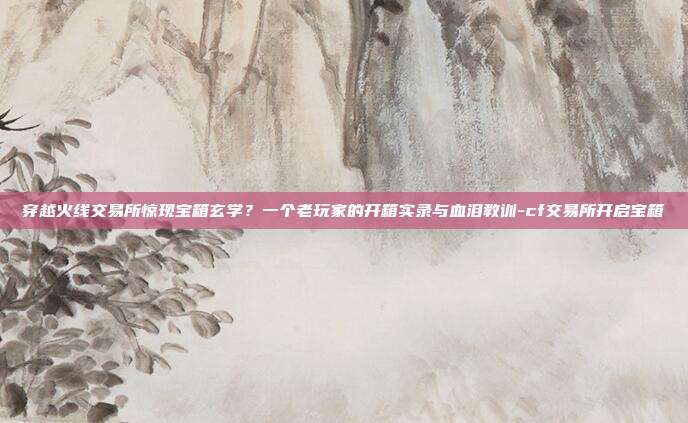 穿越火线交易所惊现宝箱玄学？一个老玩家的开箱实录与血泪教训-cf交易所开启宝箱
