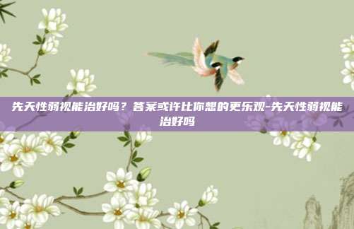 先天性弱视能治好吗?答案或许比你想的更乐观-先天性弱视能治好吗