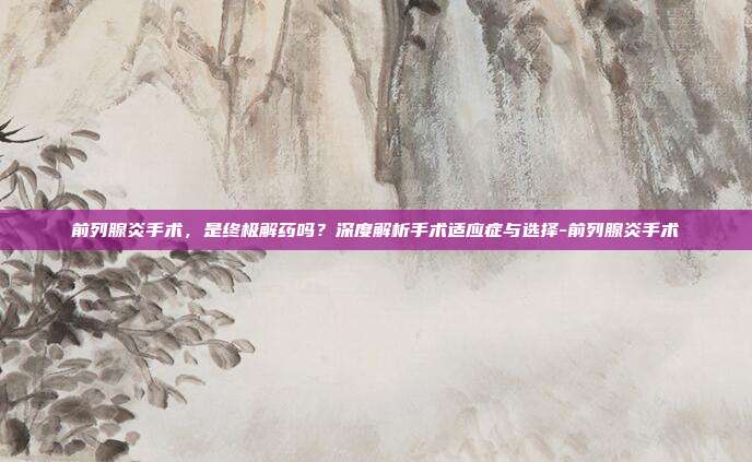 前列腺炎手术,是终极解药吗?深度解析手术适应症与选择-前列腺炎手术