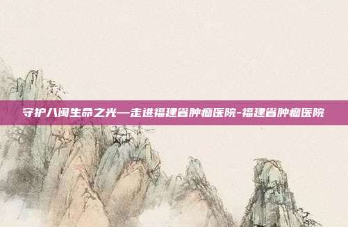 守护八闽生命之光—走进福建省肿瘤医院-福建省肿瘤医院