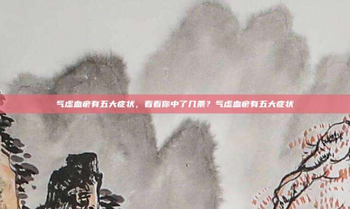 气虚血瘀有五大症状，看看你中了几条？气虚血瘀有五大症状